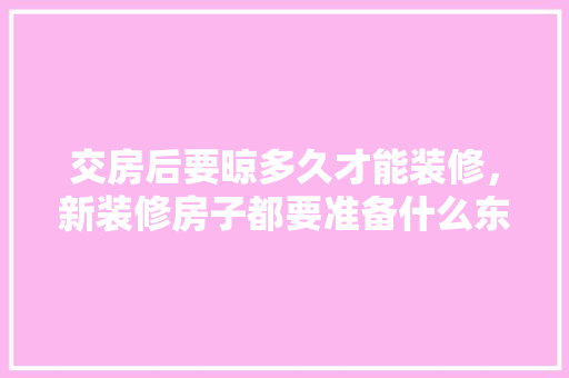 交房后要晾多久才能装修，新装修房子都要准备什么东西。 交房后要晾多久才能装修，新装修房子都要准备什么东西。 家居设计