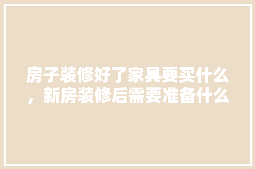 房子装修好了家具要买什么，新房装修后需要准备什么东西。 房子装修好了家具要买什么，新房装修后需要准备什么东西。 二手房