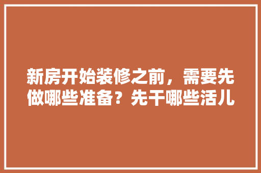 新房开始装修之前，需要先做哪些准备？先干哪些活儿，动工装修要做什么准备呢视频。 新房开始装修之前，需要先做哪些准备？先干哪些活儿，动工装修要做什么准备呢视频。 装修知识