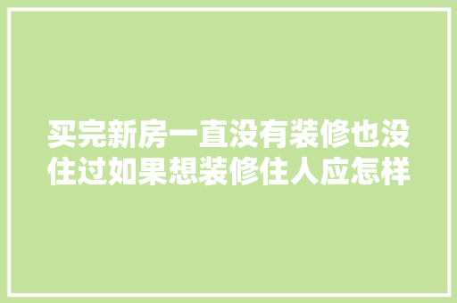 买完新房一直没有装修也没住过如果想装修住人应怎样处理，新房自己装修前准备什么东西。 买完新房一直没有装修也没住过如果想装修住人应怎样处理，新房自己装修前准备什么东西。 装修知识