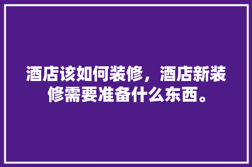 酒店该如何装修，酒店新装修需要准备什么东西。 酒店该如何装修，酒店新装修需要准备什么东西。 家居装饰