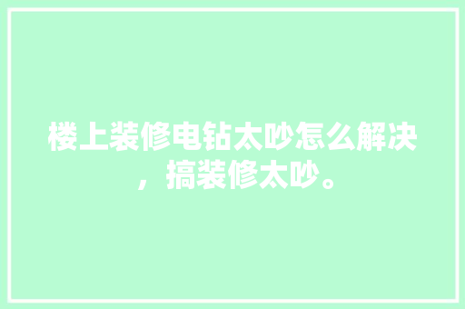楼上装修电钻太吵怎么解决，搞装修太吵。 楼上装修电钻太吵怎么解决，搞装修太吵。 家居装饰
