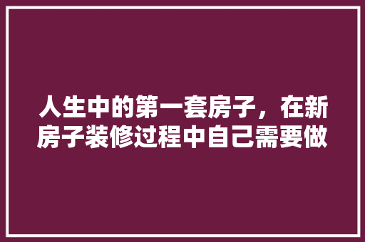 人生中的第一套房子，在新房子装修过程中自己需要做什么，装修家首先做什么准备呢英语。 人生中的第一套房子，在新房子装修过程中自己需要做什么，装修家首先做什么准备呢英语。 二手房