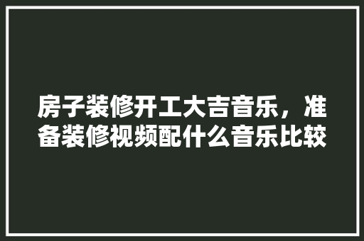 房子装修开工大吉音乐，准备装修视频配什么音乐比较好。 房子装修开工大吉音乐，准备装修视频配什么音乐比较好。 装修知识