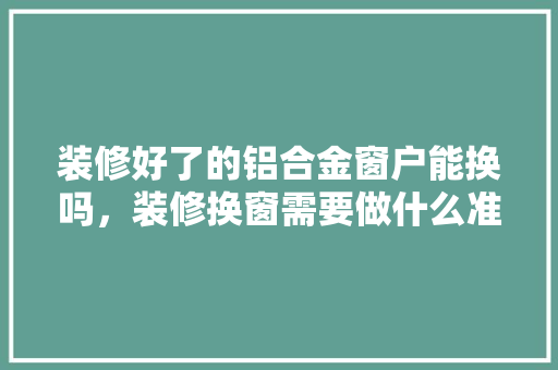 装修好了的铝合金窗户能换吗，装修换窗需要做什么准备工作。 装修好了的铝合金窗户能换吗，装修换窗需要做什么准备工作。 买房须知