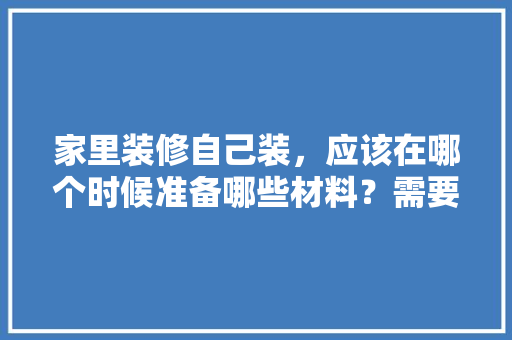 家里装修自己装，应该在哪个时候准备哪些材料？需要几个月时间，装修需要做些什么准备工作。 家里装修自己装，应该在哪个时候准备哪些材料？需要几个月时间，装修需要做些什么准备工作。 二手房