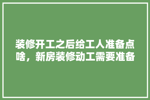 装修开工之后给工人准备点啥，新房装修动工需要准备什么。 装修开工之后给工人准备点啥，新房装修动工需要准备什么。 装修知识
