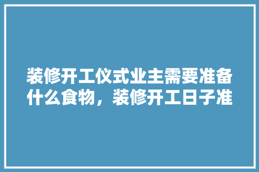 装修开工仪式业主需要准备什么食物，装修开工日子准备什么东西。 装修开工仪式业主需要准备什么食物，装修开工日子准备什么东西。 买房须知