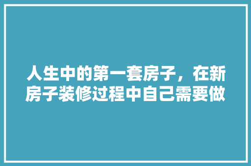 人生中的第一套房子，在新房子装修过程中自己需要做什么，装修完成要做什么准备工作。 人生中的第一套房子，在新房子装修过程中自己需要做什么，装修完成要做什么准备工作。 家居设计
