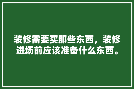 装修需要买那些东西，装修进场前应该准备什么东西。 装修需要买那些东西，装修进场前应该准备什么东西。 二手房