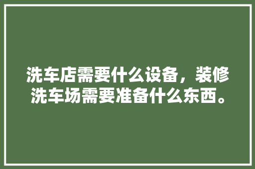 洗车店需要什么设备，装修洗车场需要准备什么东西。 洗车店需要什么设备，装修洗车场需要准备什么东西。 家居设计