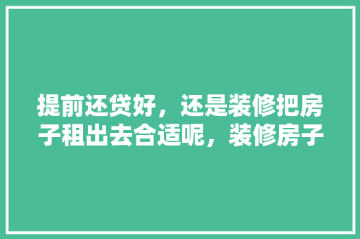 提前还贷好，还是装修把房子租出去合适呢，装修房子首先要准备什么东西。 提前还贷好，还是装修把房子租出去合适呢，装修房子首先要准备什么东西。 装修知识