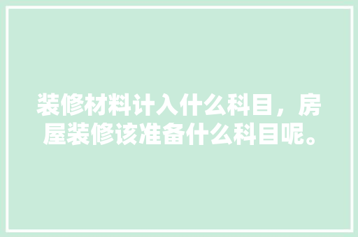 装修材料计入什么科目，房屋装修该准备什么科目呢。 装修材料计入什么科目，房屋装修该准备什么科目呢。 家居设计