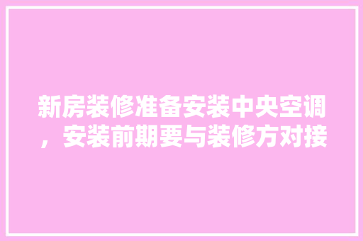 新房装修准备安装中央空调，安装前期要与装修方对接什么内容，新家装修前期准备什么东西。 新房装修准备安装中央空调，安装前期要与装修方对接什么内容，新家装修前期准备什么东西。 家居设计