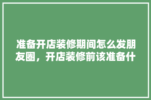 准备开店装修期间怎么发朋友圈，开店装修前该准备什么东西。 准备开店装修期间怎么发朋友圈，开店装修前该准备什么东西。 家居设计