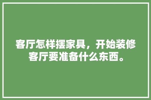 客厅怎样摆家具，开始装修客厅要准备什么东西。 客厅怎样摆家具，开始装修客厅要准备什么东西。 二手房