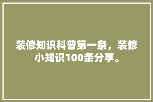装修知识科普第一条，装修小知识100条分享。 装修知识科普第一条，装修小知识100条分享。 装修知识