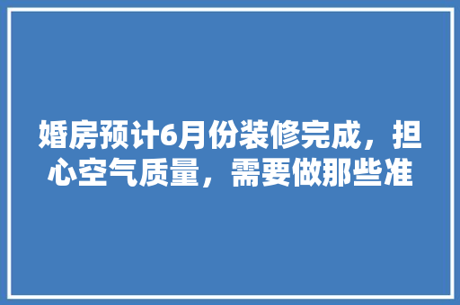 婚房预计6月份装修完成，担心空气质量，需要做那些准备工作，装修房子准备什么工作好。 婚房预计6月份装修完成，担心空气质量，需要做那些准备工作，装修房子准备什么工作好。 家居设计