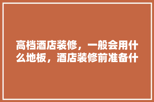 高档酒店装修，一般会用什么地板，酒店装修前准备什么东西好。 高档酒店装修，一般会用什么地板，酒店装修前准备什么东西好。 家居设计