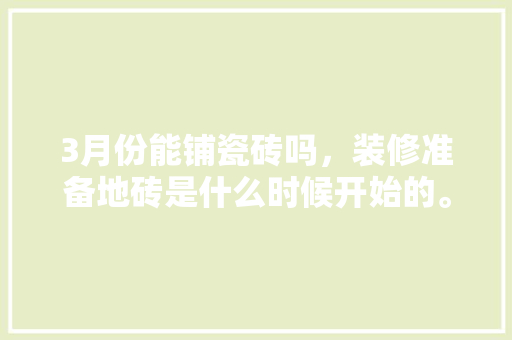 3月份能铺瓷砖吗，装修准备地砖是什么时候开始的。 3月份能铺瓷砖吗，装修准备地砖是什么时候开始的。 家居装饰