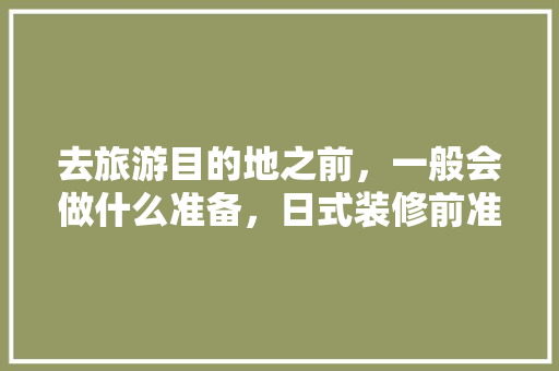 去旅游目的地之前，一般会做什么准备，日式装修前准备什么东西。 去旅游目的地之前，一般会做什么准备，日式装修前准备什么东西。 装修知识