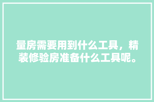 量房需要用到什么工具，精装修验房准备什么工具呢。 量房需要用到什么工具，精装修验房准备什么工具呢。 买房须知