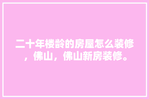 二十年楼龄的房屋怎么装修，佛山，佛山新房装修。 二十年楼龄的房屋怎么装修，佛山，佛山新房装修。 买房须知