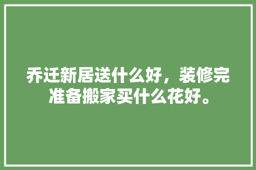 乔迁新居送什么好，装修完准备搬家买什么花好。 乔迁新居送什么好，装修完准备搬家买什么花好。 家居装饰