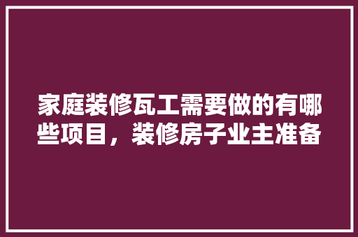 家庭装修瓦工需要做的有哪些项目，装修房子业主准备什么工作呢。 家庭装修瓦工需要做的有哪些项目，装修房子业主准备什么工作呢。 装修知识