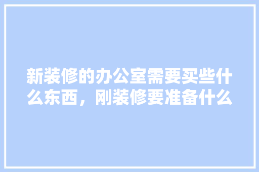 新装修的办公室需要买些什么东西，刚装修要准备什么材料好呢。 新装修的办公室需要买些什么东西，刚装修要准备什么材料好呢。 装修知识