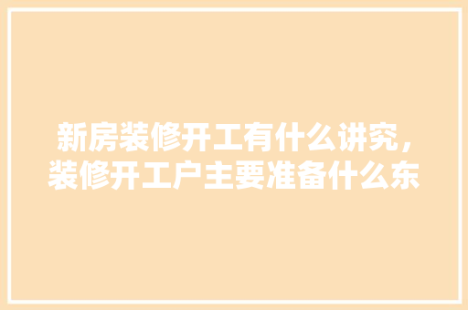 新房装修开工有什么讲究，装修开工户主要准备什么东西。 新房装修开工有什么讲究，装修开工户主要准备什么东西。 家居设计