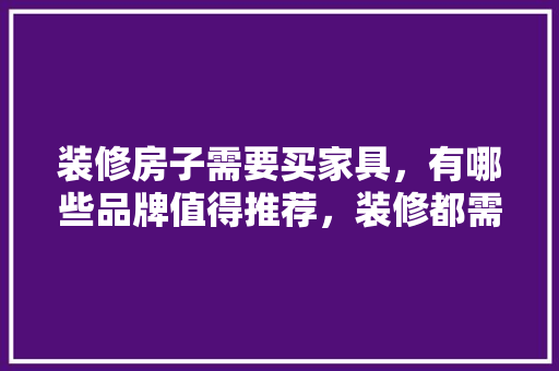 装修房子需要买家具，有哪些品牌值得推荐，装修都需要准备什么家具呢。 装修房子需要买家具，有哪些品牌值得推荐，装修都需要准备什么家具呢。 买房须知
