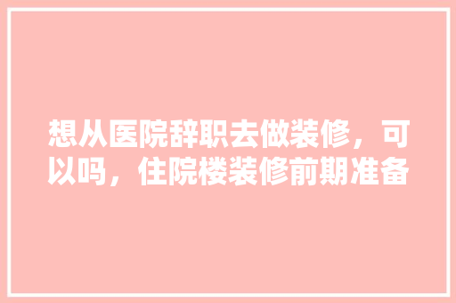 想从医院辞职去做装修，可以吗，住院楼装修前期准备什么东西。 想从医院辞职去做装修，可以吗，住院楼装修前期准备什么东西。 买房须知