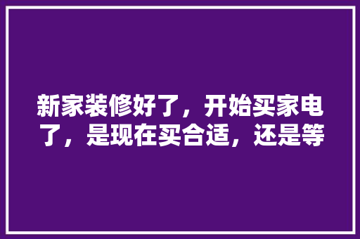 新家装修好了，开始买家电了，是现在买合适，还是等五一商家搞活动再买呢，准备装修什么时候买家电比较好。 新家装修好了，开始买家电了，是现在买合适，还是等五一商家搞活动再买呢，准备装修什么时候买家电比较好。 家居设计