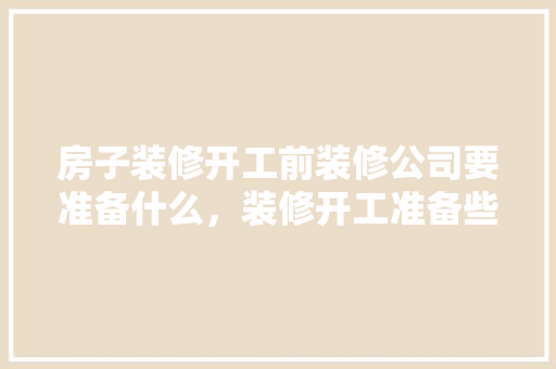 房子装修开工前装修公司要准备什么，装修开工准备些什么东西。 房子装修开工前装修公司要准备什么，装修开工准备些什么东西。 家居装饰