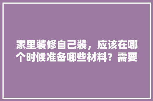 家里装修自己装，应该在哪个时候准备哪些材料？需要几个月时间，商品房装修要准备什么材料。 家里装修自己装，应该在哪个时候准备哪些材料？需要几个月时间，商品房装修要准备什么材料。 买房须知