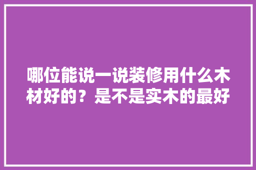 哪位能说一说装修用什么木材好的？是不是实木的最好的，准备装修用什么好用些呢图片。 哪位能说一说装修用什么木材好的？是不是实木的最好的，准备装修用什么好用些呢图片。 家居设计