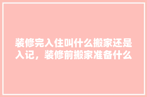 装修完入住叫什么搬家还是入记，装修前搬家准备什么东西好。 装修完入住叫什么搬家还是入记，装修前搬家准备什么东西好。 装修知识