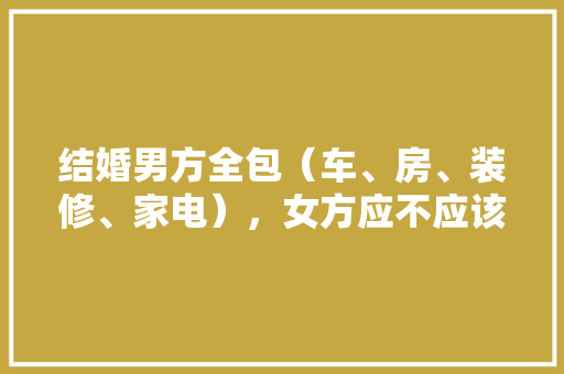 结婚男方全包（车、房、装修、家电），女方应不应该带嫁妆，装修全包要准备什么材料。 结婚男方全包（车、房、装修、家电），女方应不应该带嫁妆，装修全包要准备什么材料。 家居设计