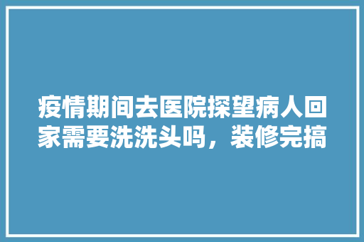 疫情期间去医院探望病人回家需要洗洗头吗，装修完搞卫生要准备什么东西。 疫情期间去医院探望病人回家需要洗洗头吗，装修完搞卫生要准备什么东西。 买房须知