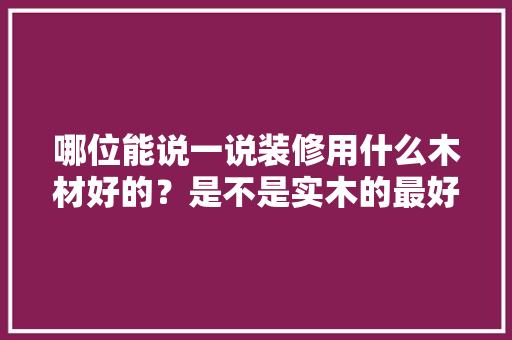 哪位能说一说装修用什么木材好的？是不是实木的最好的，装修前准备的木材是什么材料。 哪位能说一说装修用什么木材好的？是不是实木的最好的，装修前准备的木材是什么材料。 买房须知