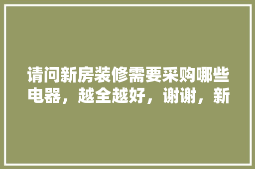 请问新房装修需要采购哪些电器，越全越好，谢谢，新房装修需要准备什么吗。 请问新房装修需要采购哪些电器，越全越好，谢谢，新房装修需要准备什么吗。 买房须知