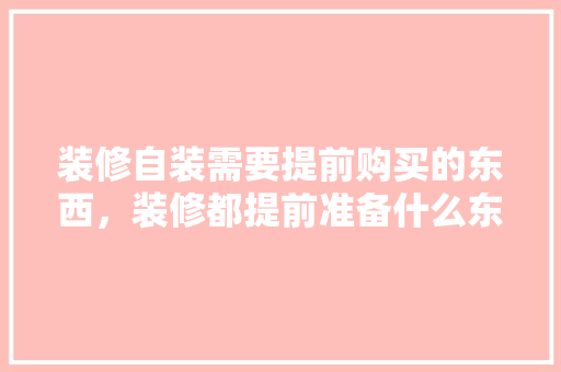 装修自装需要提前购买的东西，装修都提前准备什么东西。 装修自装需要提前购买的东西，装修都提前准备什么东西。 装修知识