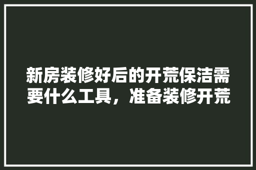新房装修好后的开荒保洁需要什么工具，准备装修开荒准备什么材料。 新房装修好后的开荒保洁需要什么工具，准备装修开荒准备什么材料。 装修知识