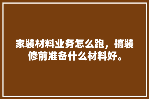 家装材料业务怎么跑，搞装修前准备什么材料好。 家装材料业务怎么跑，搞装修前准备什么材料好。 家居装饰