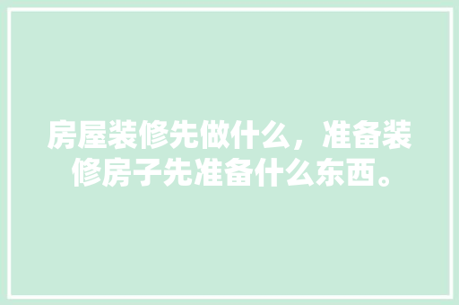 房屋装修先做什么，准备装修房子先准备什么东西。 房屋装修先做什么，准备装修房子先准备什么东西。 二手房
