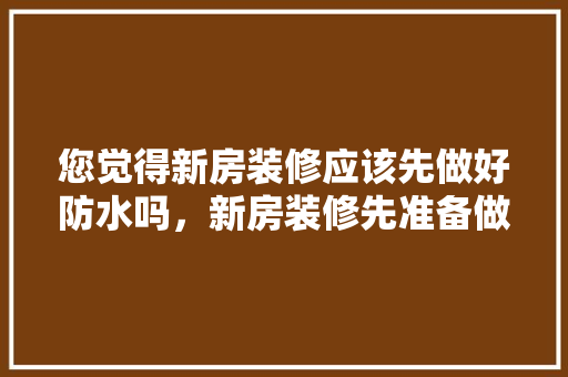 您觉得新房装修应该先做好防水吗，新房装修先准备做什么工作。 您觉得新房装修应该先做好防水吗，新房装修先准备做什么工作。 家居设计