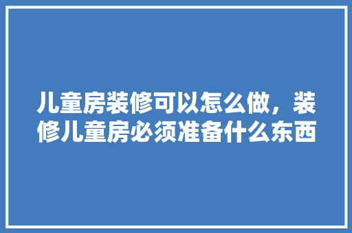 儿童房装修可以怎么做，装修儿童房必须准备什么东西。 儿童房装修可以怎么做，装修儿童房必须准备什么东西。 二手房