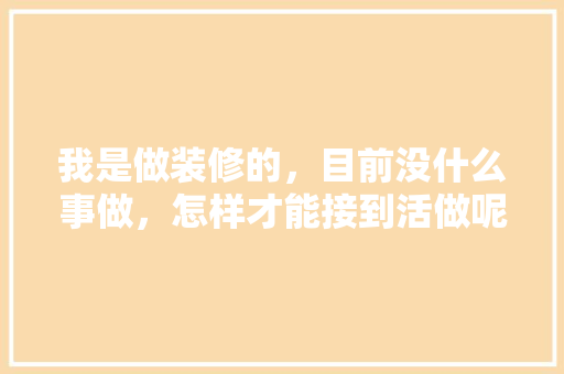 我是做装修的，目前没什么事做，怎样才能接到活做呢，装修要准备干什么活好呢。 我是做装修的，目前没什么事做，怎样才能接到活做呢，装修要准备干什么活好呢。 家居装饰