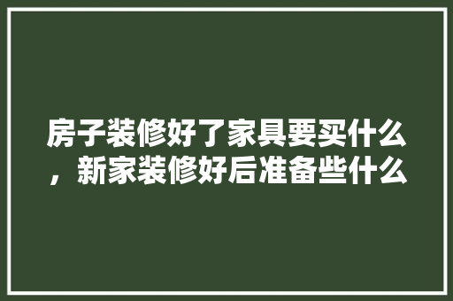 房子装修好了家具要买什么，新家装修好后准备些什么东西。 房子装修好了家具要买什么，新家装修好后准备些什么东西。 家居设计